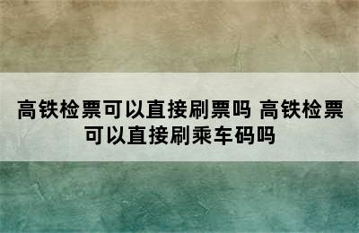 高铁检票可以直接刷票吗 高铁检票可以直接刷乘车码吗